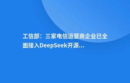 工信部：三家电信运营商企业已全面接入DeepSeek开源大模型