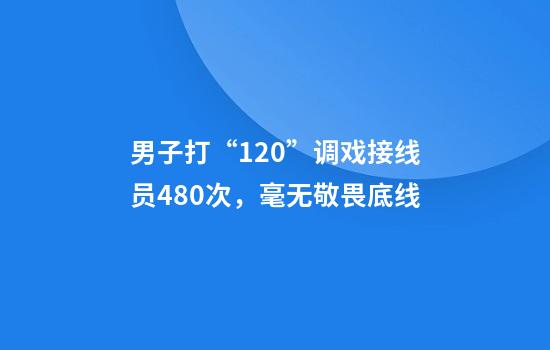 男子打“120”调戏接线员480次，毫无敬畏底线