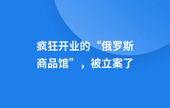 疯狂开业的“俄罗斯商品馆”，被立案了