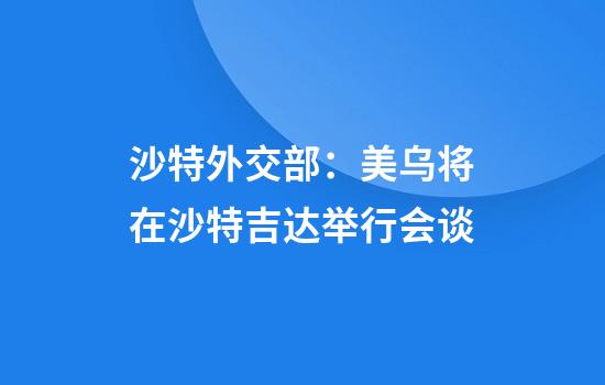 沙特外交部：美乌将在沙特吉达举行会谈