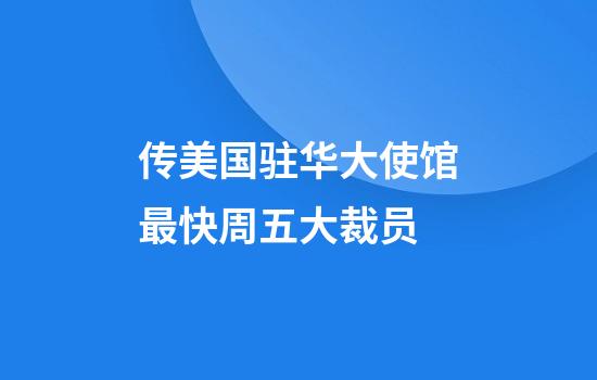 传美国驻华大使馆最快周五大裁员