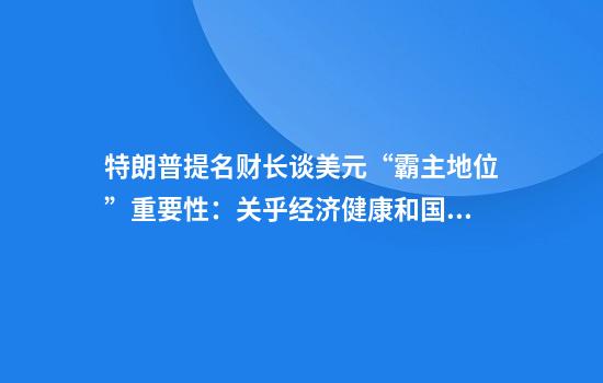 特朗普提名财长谈美元“霸主地位”重要性：关乎经济健康和国家未来