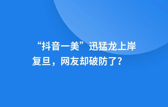 “抖音一美”迅猛龙上岸复旦，网友却破防了？