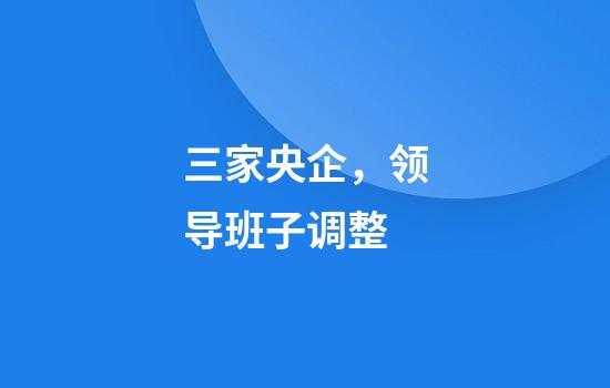 三家央企，领导班子调整