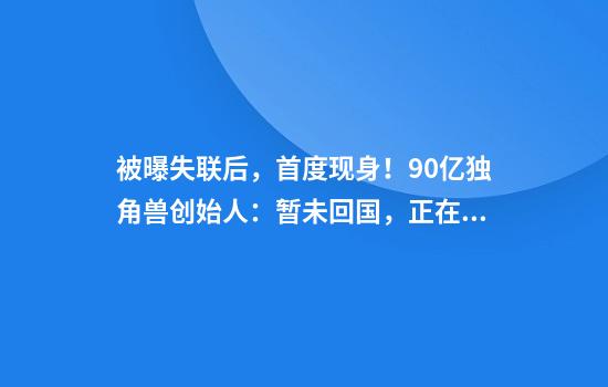 被曝失联后，首度现身！90亿独角兽创始人：暂未回国，正在寻求海外融资