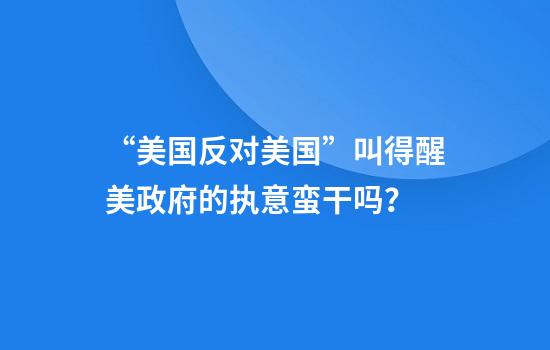 “美国反对美国”叫得醒美政府的执意蛮干吗？