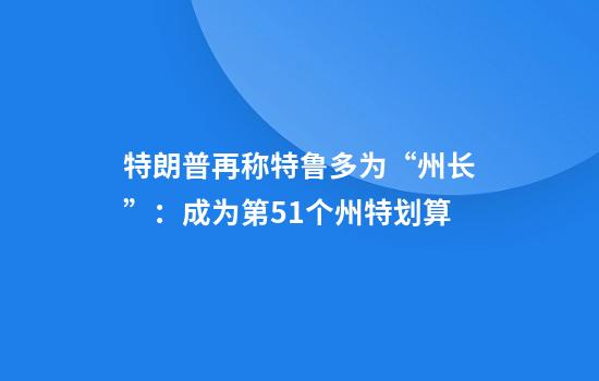 特朗普再称特鲁多为“州长”：成为第51个州特划算