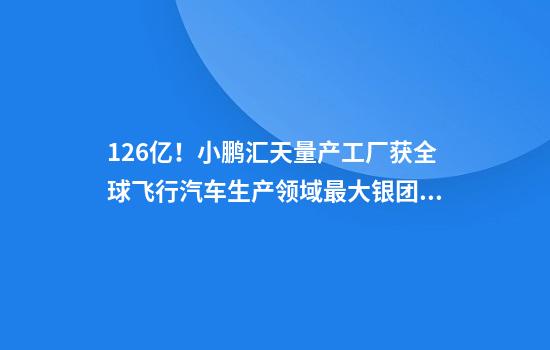 12.6亿！小鹏汇天量产工厂获全球飞行汽车生产领域最大银团贷款