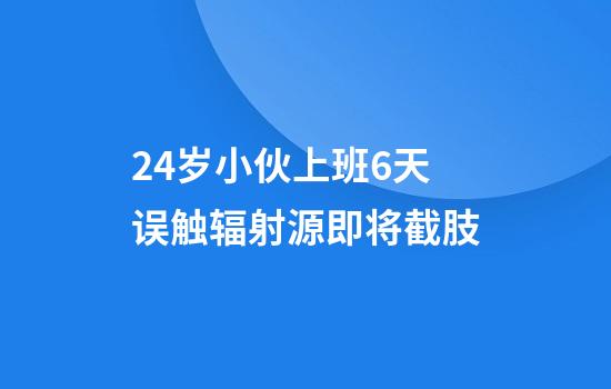 24岁小伙上班6天误触辐射源即将截肢