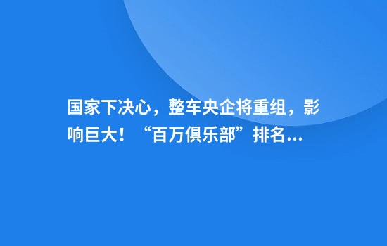 国家下决心，整车央企将重组，影响巨大！“百万俱乐部”排名曝光