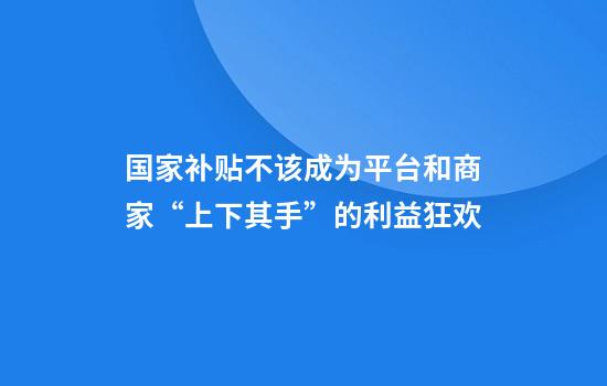 国家补贴不该成为平台和商家“上下其手”的利益狂欢
