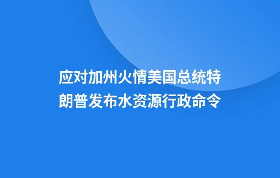 应对加州火情美国总统特朗普发布水资源行政命令