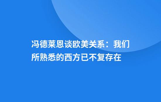 冯德莱恩谈欧美关系：我们所熟悉的西方已不复存在