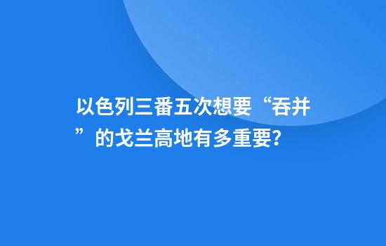 以色列三番五次想要“吞并”的戈兰高地有多重要？