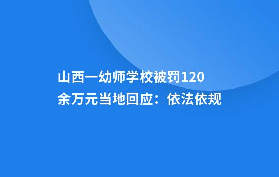山西一幼师学校被罚120余万元当地回应：依法依规