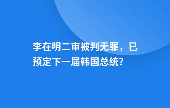 李在明二审被判无罪，已预定下一届韩国总统？