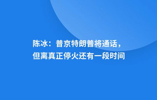 陈冰：普京特朗普将通话，但离真正停火还有一段时间