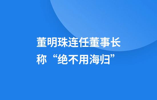 董明珠连任董事长称“绝不用海归”