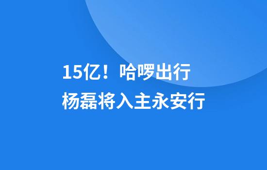 15亿！哈啰出行杨磊将入主永安行