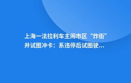 上海一法拉利车主闹市区“炸街”并试图冲卡：系违停后试图驶离已处罚