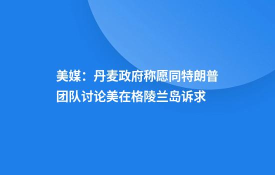 美媒：丹麦政府称愿同特朗普团队讨论美在格陵兰岛诉求