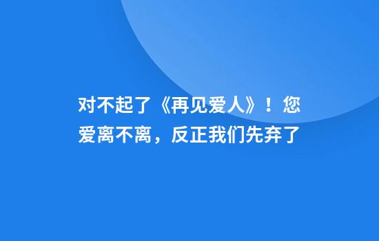 对不起了《再见爱人》！您爱离不离，反正我们先弃了