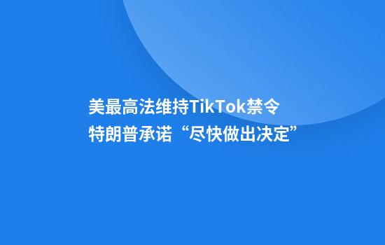 美最高法维持TikTok禁令特朗普承诺“尽快做出决定”