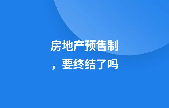 房地产预售制，要终结了吗