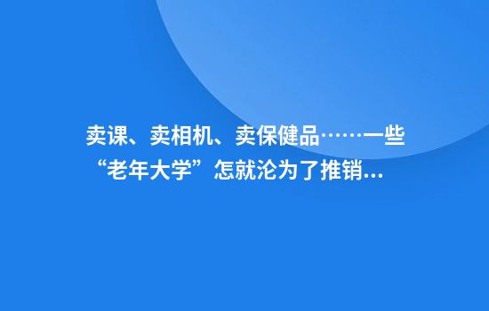 卖课、卖相机、卖保健品……一些“老年大学”怎就沦为了推销场？