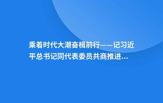 乘着时代大潮奋楫前行——记习近平总书记同代表委员共商推进中国式现代化大计