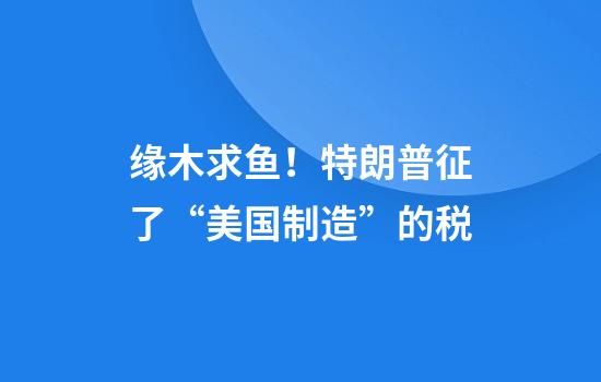 缘木求鱼！特朗普征了“美国制造”的税