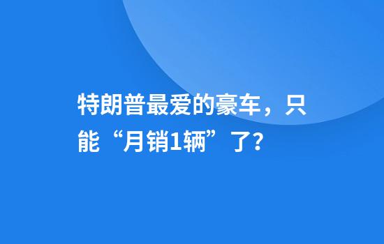 特朗普最爱的豪车，只能“月销1辆”了？