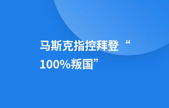 马斯克指控拜登“100%叛国”