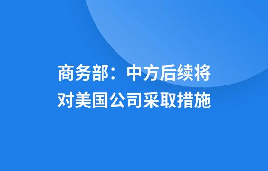 商务部：中方后续将对美国公司采取措施