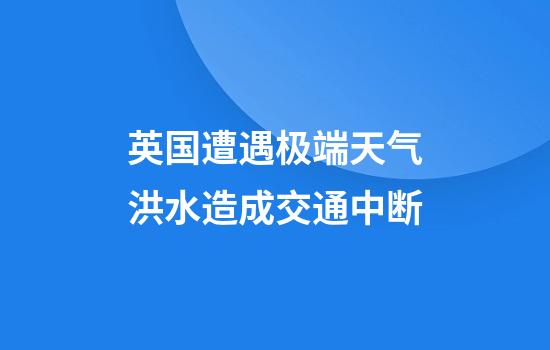 英国遭遇极端天气洪水造成交通中断