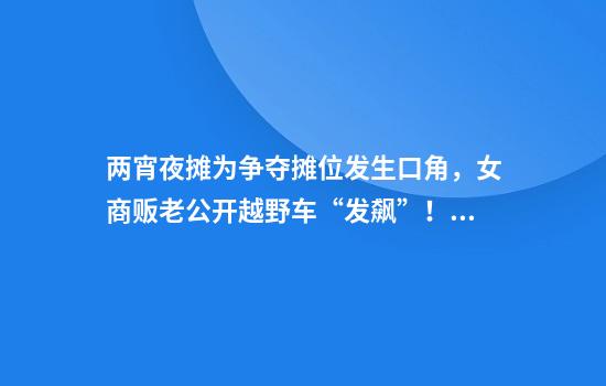 两宵夜摊为争夺摊位发生口角，女商贩老公开越野车“发飙”！径直撞向人行道