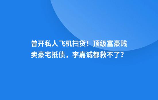 曾开私人飞机扫货！顶级富豪贱卖豪宅抵债，李嘉诚都救不了？