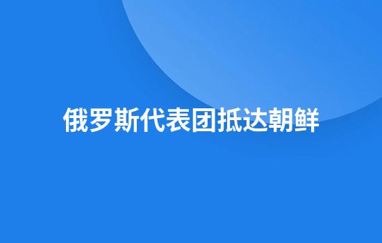俄罗斯代表团抵达朝鲜
