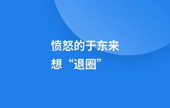愤怒的于东来想“退圈”