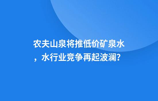 农夫山泉将推低价矿泉水，水行业竞争再起波澜？