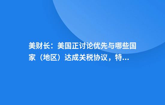 美财长：美国正讨论优先与哪些国家（地区）达成关税协议，特朗普将参与谈判