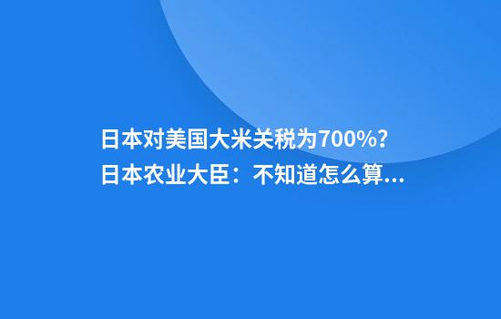 日本对美国大米关税为700%？日本农业大臣：不知道怎么算的