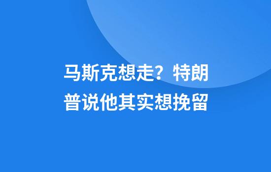马斯克想走？特朗普说他其实想挽留