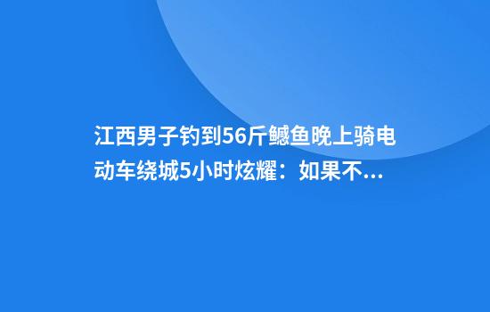 江西男子钓到56斤鳡鱼晚上骑电动车绕城5小时炫耀：如果不冷要逛到天亮