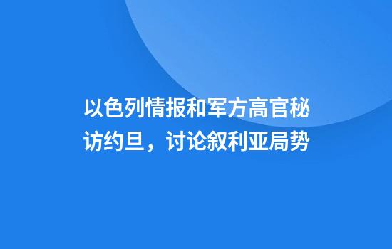 以色列情报和军方高官秘访约旦，讨论叙利亚局势