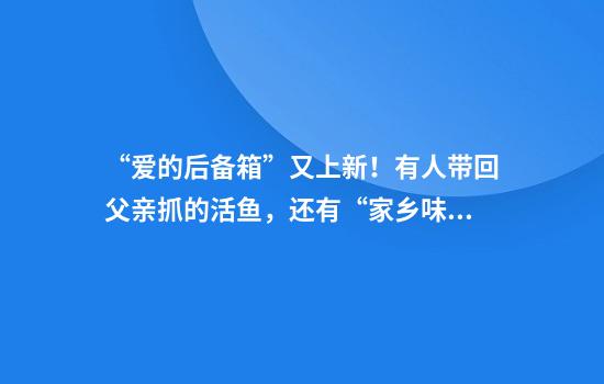 “爱的后备箱”又上新！有人带回父亲抓的活鱼，还有“家乡味道”
