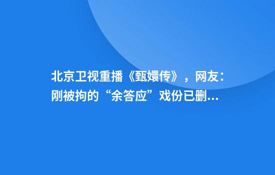 北京卫视重播《甄嬛传》，网友：刚被拘的“余答应”戏份已删除