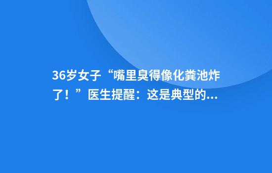 36岁女子“嘴里臭得像化粪池炸了！”医生提醒：这是典型的干槽症