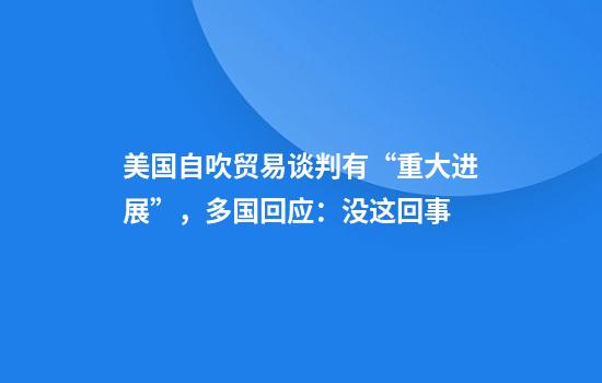 美国自吹贸易谈判有“重大进展”，多国回应：没这回事