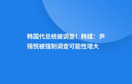 韩国代总统被调查！韩媒：尹锡悦被强制调查可能性增大